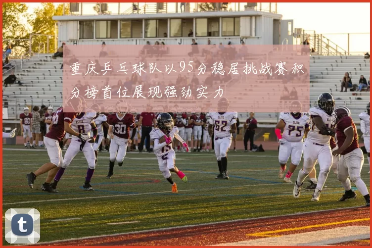 重庆乒乓球队以95分稳居挑战赛积分榜首位展现强劲实力