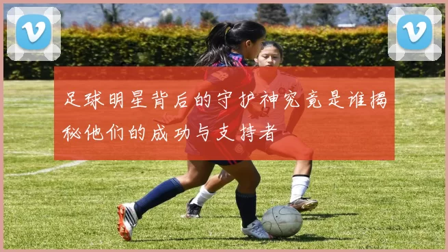 足球明星背后的守护神究竟是谁揭秘他们的成功与支持者