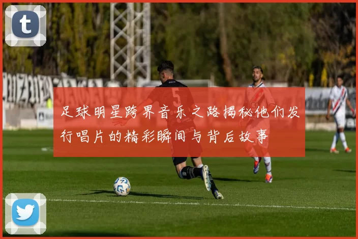 足球明星跨界音乐之路揭秘他们发行唱片的精彩瞬间与背后故事