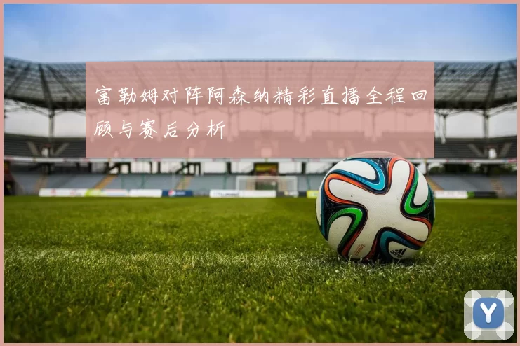 富勒姆对阵阿森纳精彩直播全程回顾与赛后分析