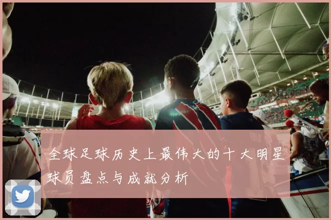 全球足球历史上最伟大的十大明星球员盘点与成就分析