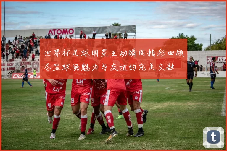 世界杯足球明星互动瞬间精彩回顾尽显球场魅力与友谊的完美交融