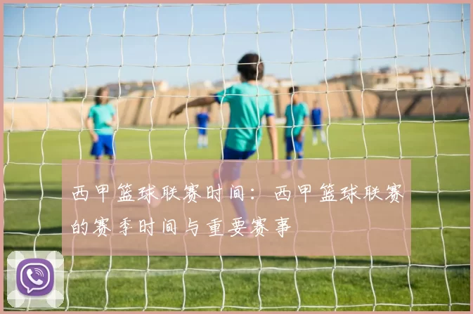 西甲篮球联赛时间：西甲篮球联赛的赛季时间与重要赛事