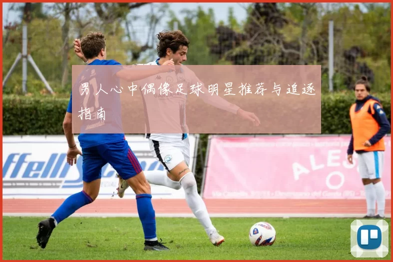 男人心中偶像足球明星推荐与追逐指南