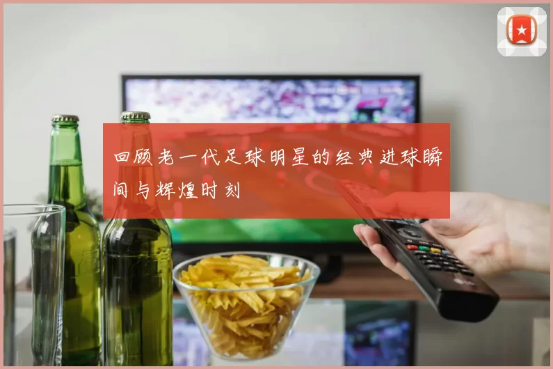 回顾老一代足球明星的经典进球瞬间与辉煌时刻
