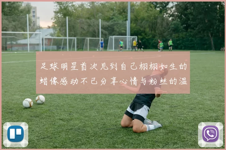 足球明星首次见到自己栩栩如生的蜡像感动不已分享心情与粉丝的温馨时刻