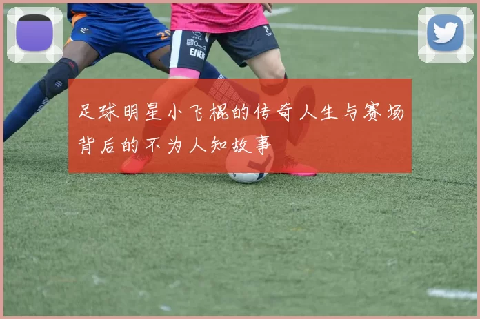足球明星小飞棍的传奇人生与赛场背后的不为人知故事