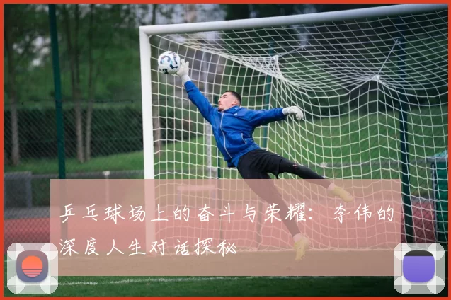 乒乓球场上的奋斗与荣耀：李伟的深度人生对话探秘