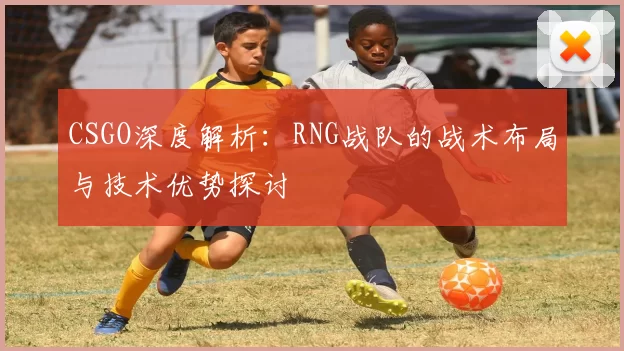 CSGO深度解析：RNG战队的战术布局与技术优势探讨