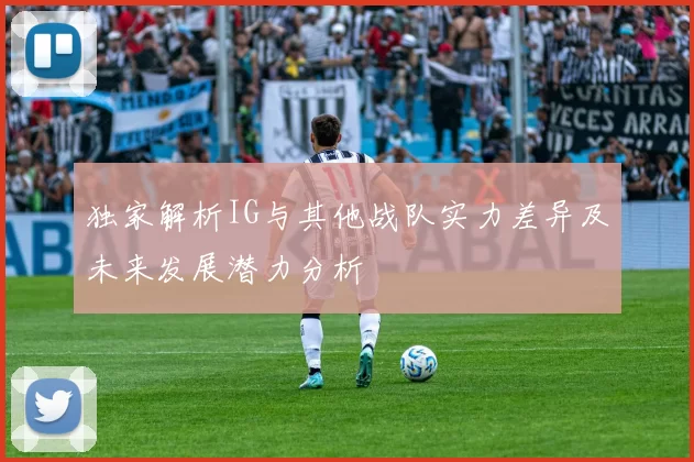 独家解析IG与其他战队实力差异及未来发展潜力分析