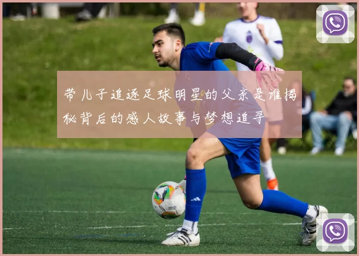 带儿子追逐足球明星的父亲是谁揭秘背后的感人故事与梦想追寻
