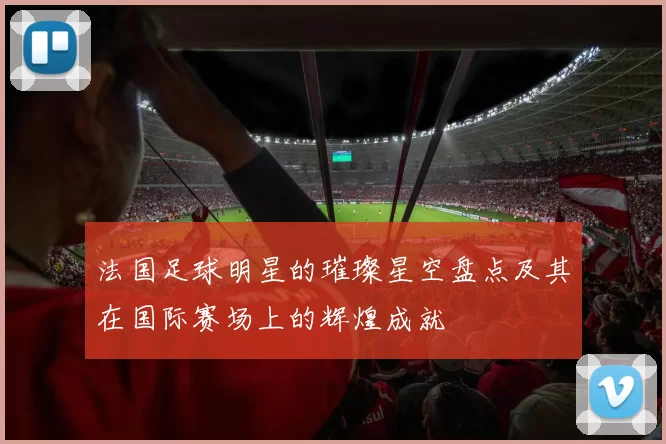 法国足球明星的璀璨星空盘点及其在国际赛场上的辉煌成就