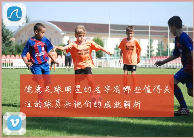 德意足球明星的名字有哪些值得关注的球员和他们的成就解析