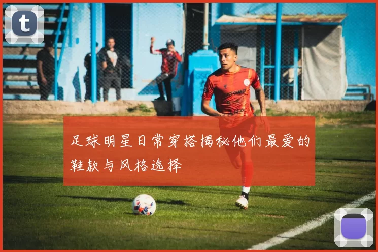 足球明星日常穿搭揭秘他们最爱的鞋款与风格选择