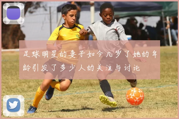 足球明星的妻子如今几岁了她的年龄引发了多少人的关注与讨论