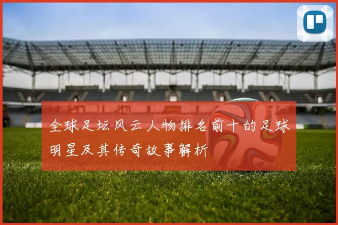 全球足坛风云人物排名前十的足球明星及其传奇故事解析