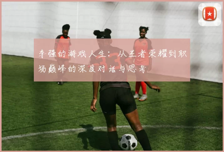 李强的游戏人生：从王者荣耀到职场巅峰的深度对话与思考