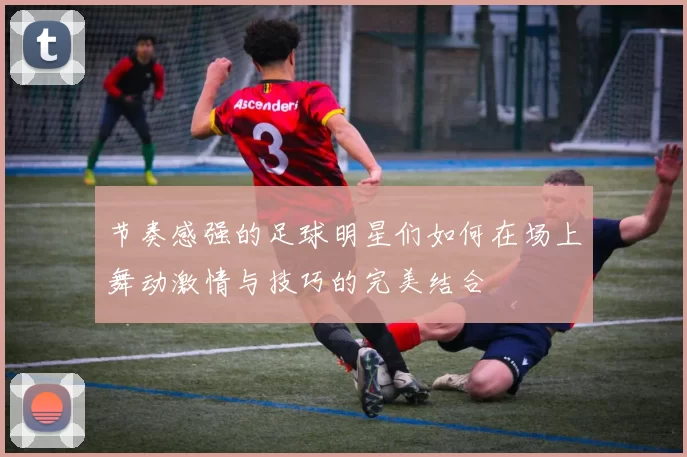 节奏感强的足球明星们如何在场上舞动激情与技巧的完美结合