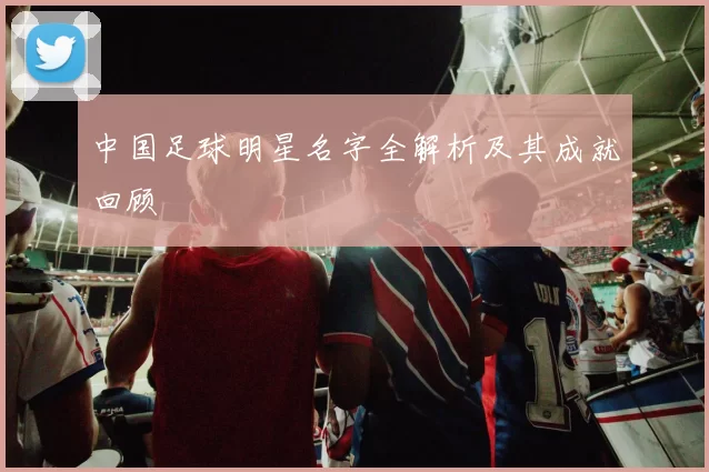 中国足球明星名字全解析及其成就回顾