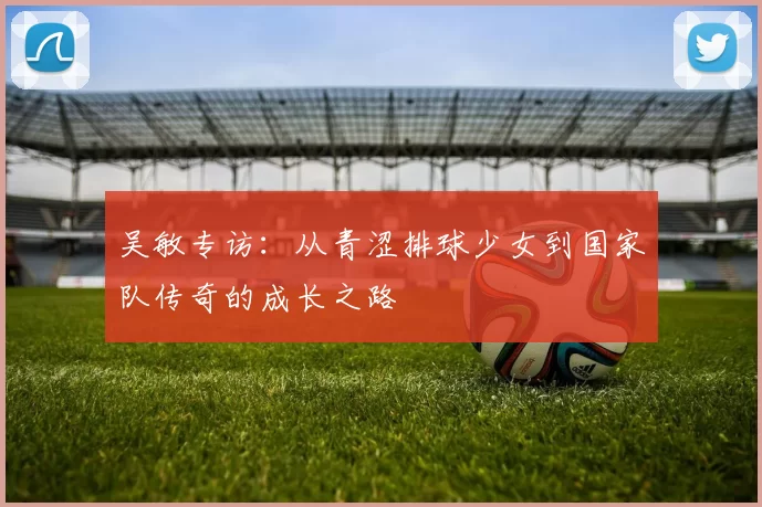 吴敏专访：从青涩排球少女到国家队传奇的成长之路