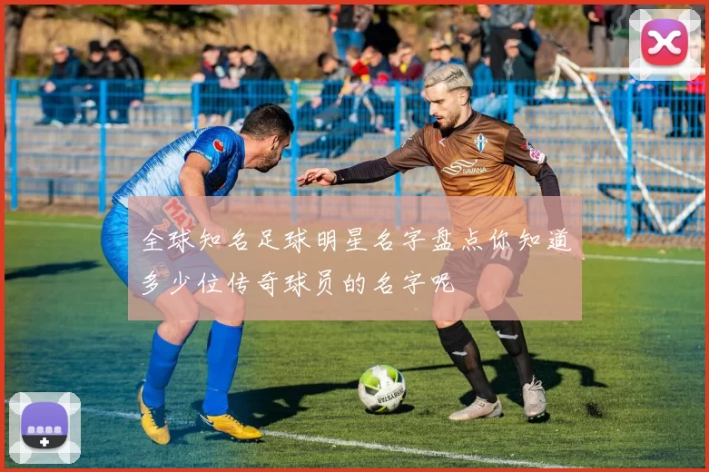 全球知名足球明星名字盘点你知道多少位传奇球员的名字呢