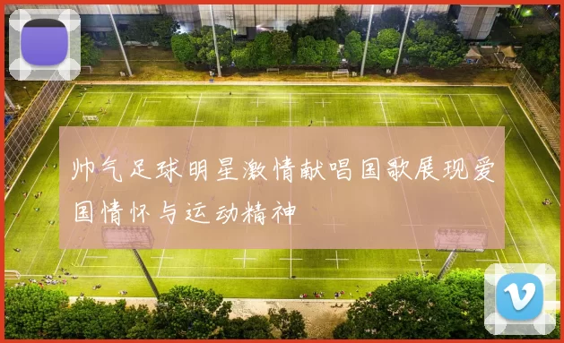 帅气足球明星激情献唱国歌展现爱国情怀与运动精神