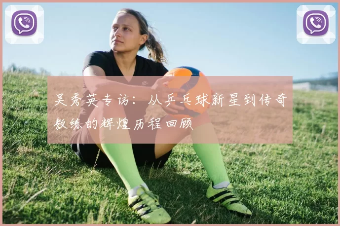 吴秀英专访：从乒乓球新星到传奇教练的辉煌历程回顾