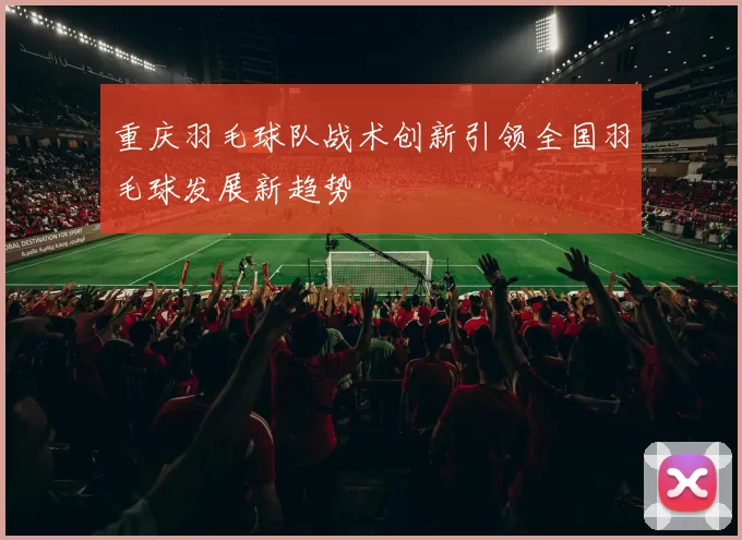 重庆羽毛球队战术创新引领全国羽毛球发展新趋势