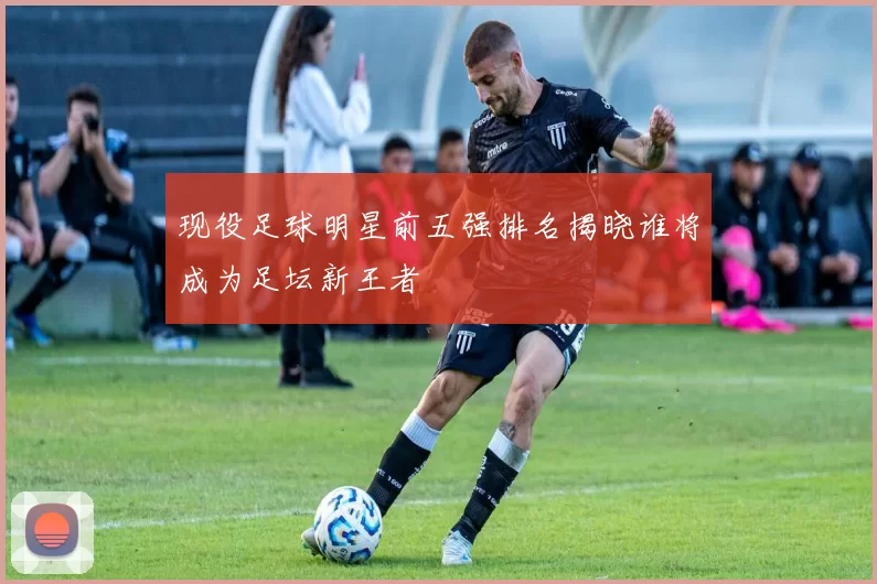 现役足球明星前五强排名揭晓谁将成为足坛新王者