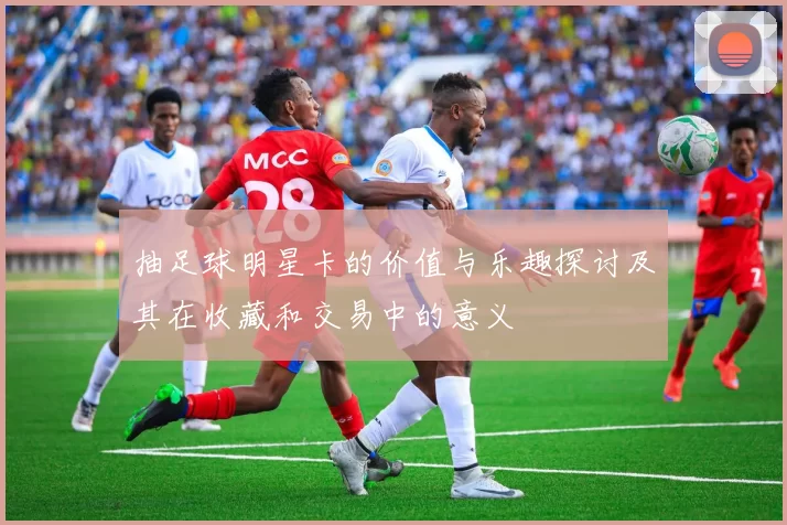 抽足球明星卡的价值与乐趣探讨及其在收藏和交易中的意义