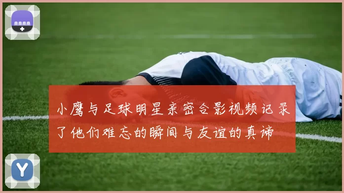 小鹰与足球明星亲密合影视频记录了他们难忘的瞬间与友谊的真谛