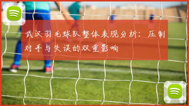 武汉羽毛球队整体表现分析：压制对手与失误的双重影响