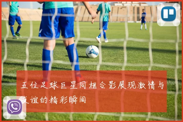 五位足球巨星同框合影展现激情与友谊的精彩瞬间