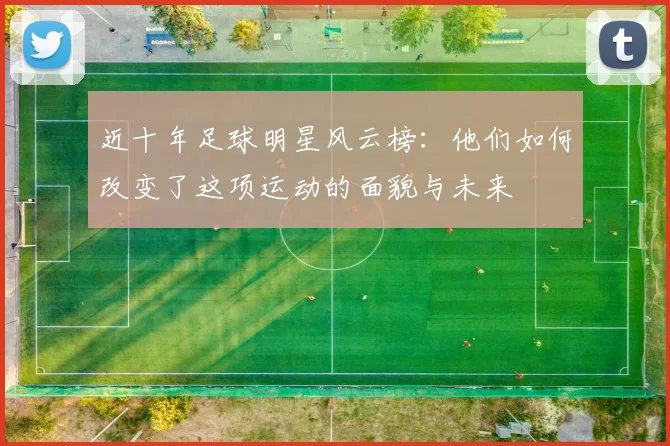 近十年足球明星风云榜：他们如何改变了这项运动的面貌与未来