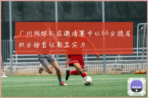 广州网球队在邀请赛中以66分稳居积分榜首位彰显实力