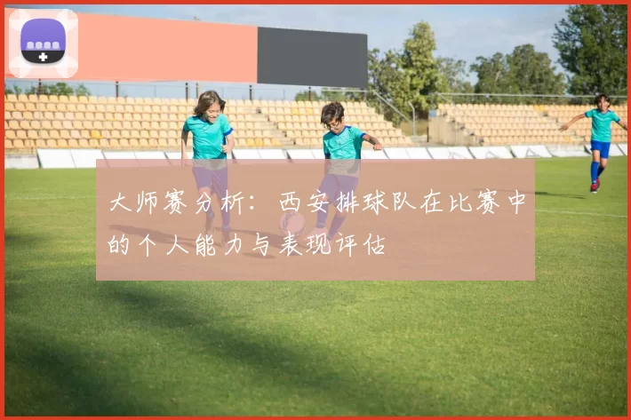 大师赛分析：西安排球队在比赛中的个人能力与表现评估