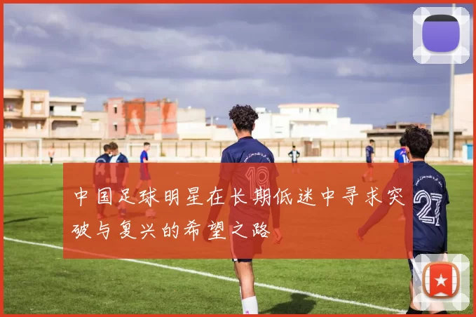 中国足球明星在长期低迷中寻求突破与复兴的希望之路