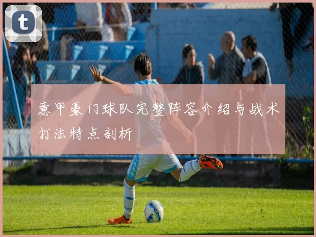 意甲豪门球队完整阵容介绍与战术打法特点剖析