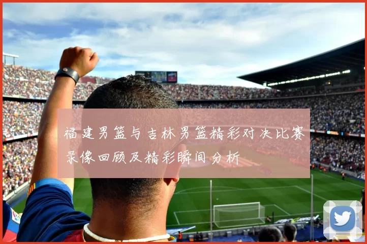福建男篮与吉林男篮精彩对决比赛录像回顾及精彩瞬间分析