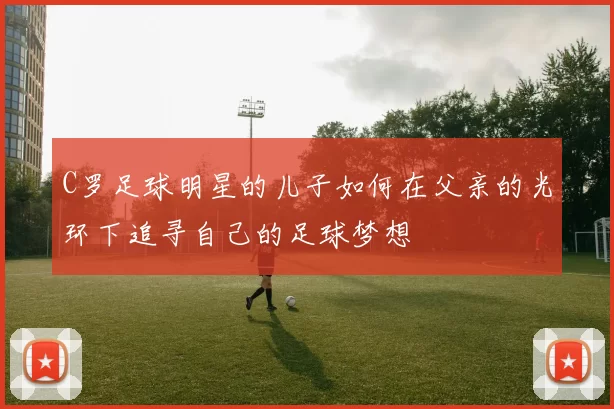 C罗足球明星的儿子如何在父亲的光环下追寻自己的足球梦想