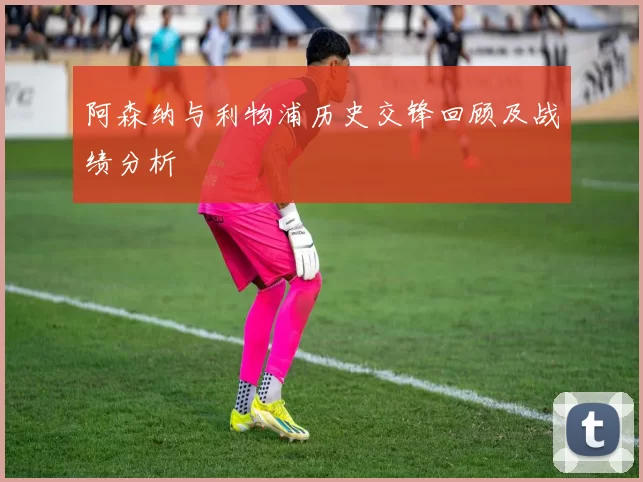阿森纳与利物浦历史交锋回顾及战绩分析