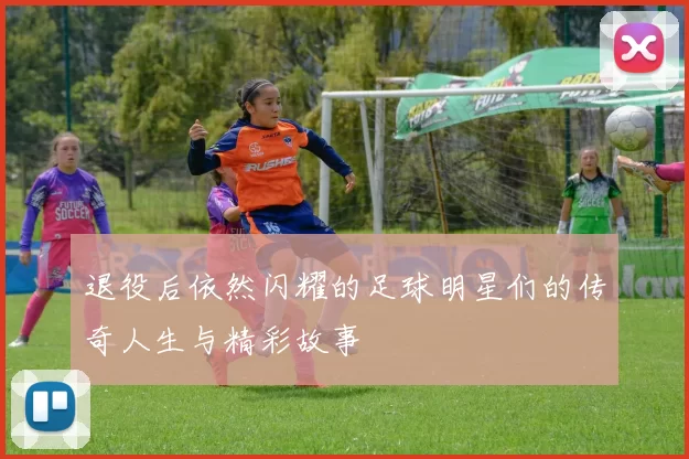 退役后依然闪耀的足球明星们的传奇人生与精彩故事