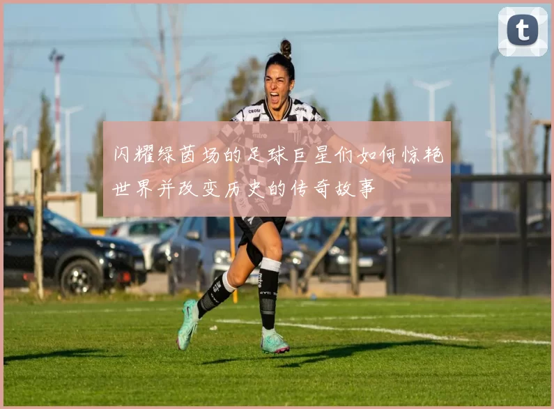 闪耀绿茵场的足球巨星们如何惊艳世界并改变历史的传奇故事