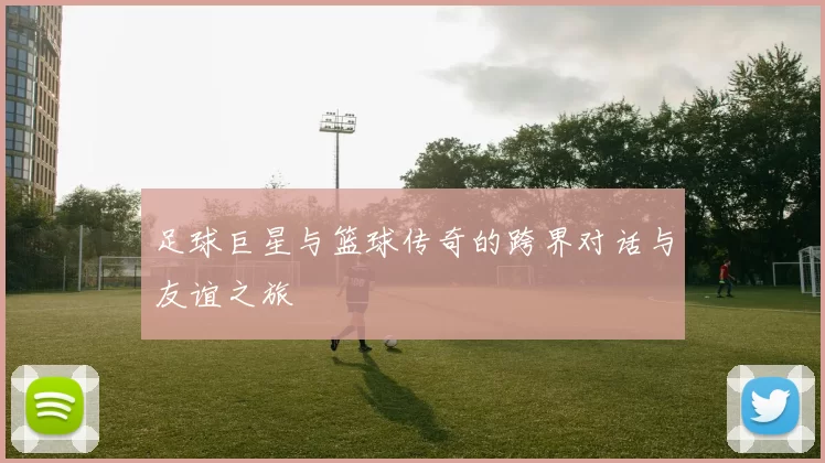 足球巨星与篮球传奇的跨界对话与友谊之旅