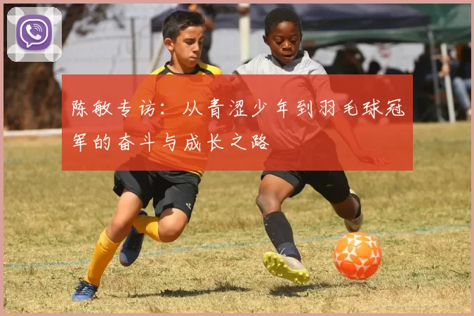 陈敏专访：从青涩少年到羽毛球冠军的奋斗与成长之路