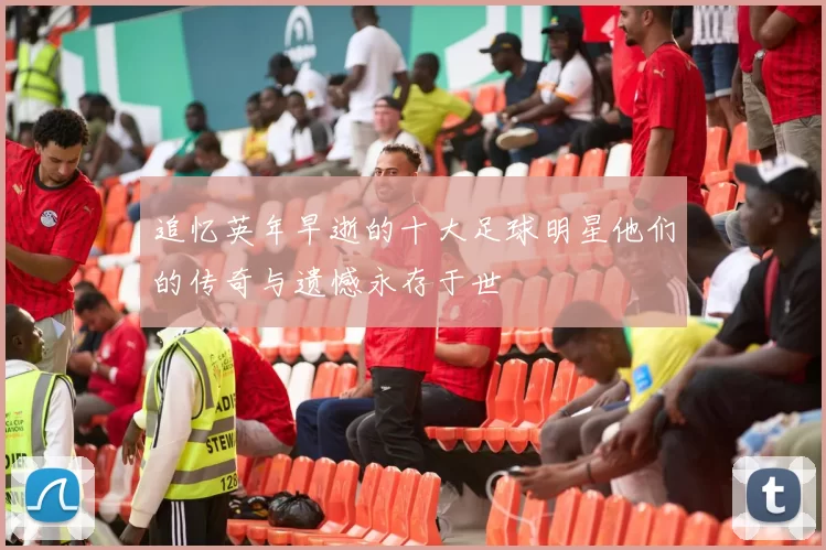 追忆英年早逝的十大足球明星他们的传奇与遗憾永存于世