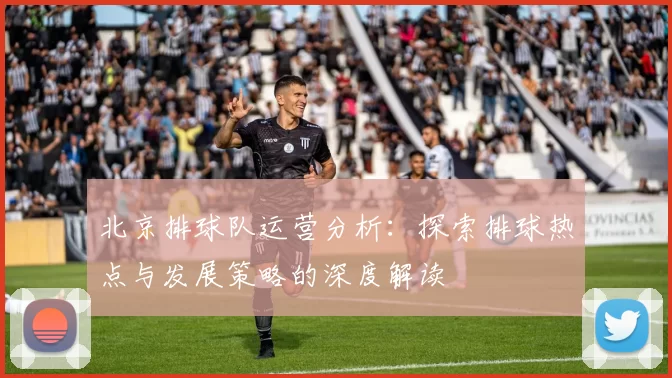 北京排球队运营分析：探索排球热点与发展策略的深度解读