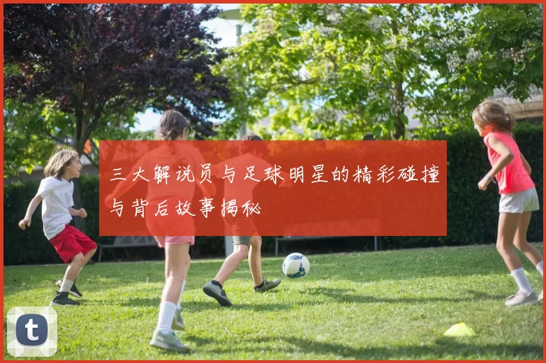 三大解说员与足球明星的精彩碰撞与背后故事揭秘