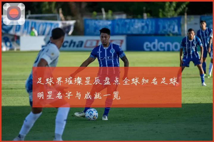 足球界璀璨星辰盘点全球知名足球明星名字与成就一览