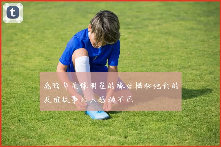 鹿晗与足球明星的缘分揭秘他们的友谊故事让人感动不已